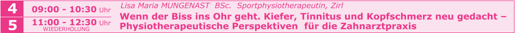 Lisa Maria MUNGENAST  BSc.  Sportphysiotherapeutin, Zirl   Wenn der Biss ins Ohr geht. Kiefer, Tinnitus und Kopfschmerz neu gedacht –   Physiotherapeutische Perspektiven  für die Zahnarztpraxis    09:00 - 10:30 Uhr  4 5 11:00 - 12:30 Uhr  WIEDERHOLUNG